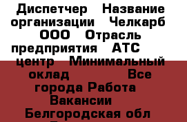 Диспетчер › Название организации ­ Челкарб, ООО › Отрасль предприятия ­ АТС, call-центр › Минимальный оклад ­ 18 000 - Все города Работа » Вакансии   . Белгородская обл.,Белгород г.